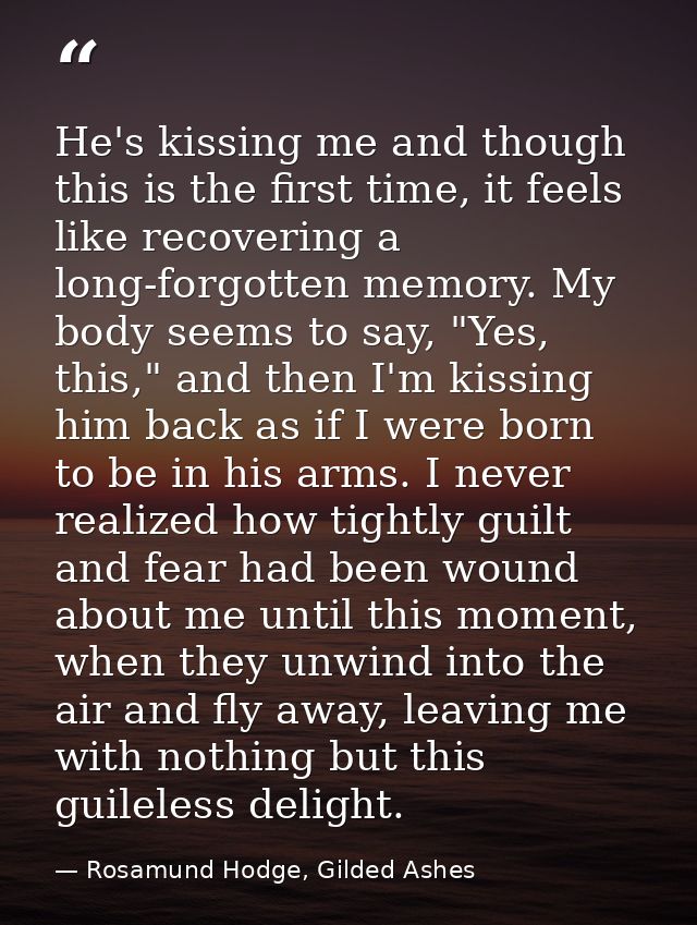 He's kissing me and though this is the first time, it feels like recovering a long-forgotten memory. My body seems to sa — Rosamund Hodge, Gilded Ashes