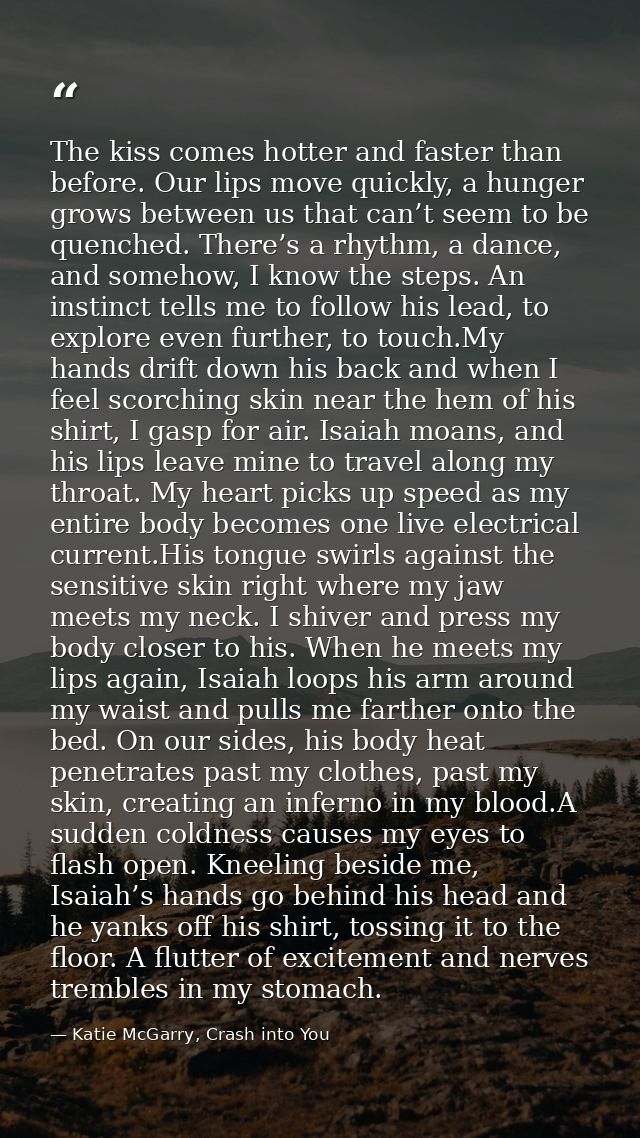 The kiss comes hotter and faster than before. Our lips move quickly, a hunger grows between us that can’t seem to be que — Katie McGarry, Crash into You