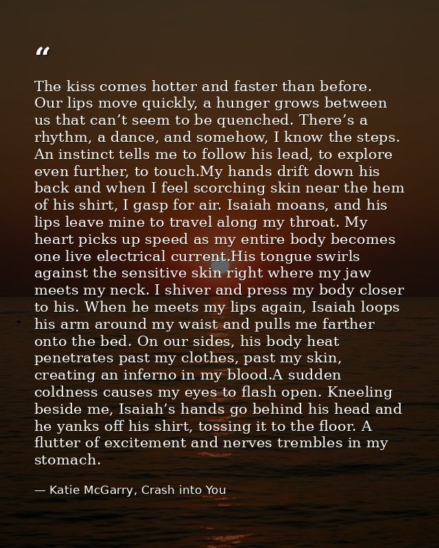 The kiss comes hotter and faster than before. Our lips move quickly, a hunger grows between us that can’t seem to be que — Katie McGarry, Crash into You