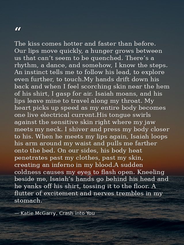 The kiss comes hotter and faster than before. Our lips move quickly, a hunger grows between us that can’t seem to be que — Katie McGarry, Crash into You