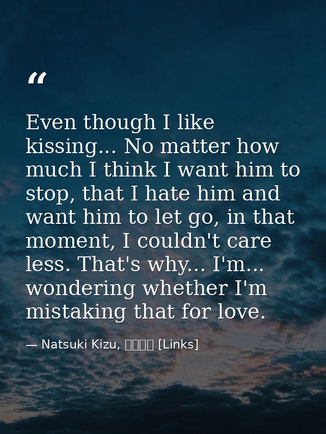 Even though I like kissing... No matter how much I think I want him to stop, that I hate him and want him to let go, in  — Natsuki Kizu, リンクス [Links]
