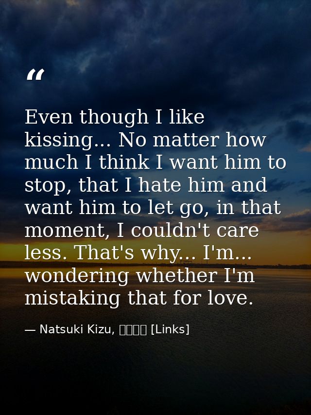 Even though I like kissing... No matter how much I think I want him to stop, that I hate him and want him to let go, in  — Natsuki Kizu, リンクス [Links]