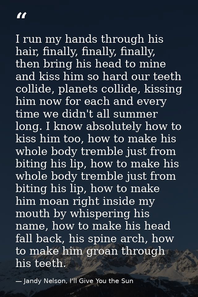 I run my hands through his hair, finally, finally, finally, then bring his head to mine and kiss him so hard our teeth c — Jandy Nelson, I'll Give You the Sun