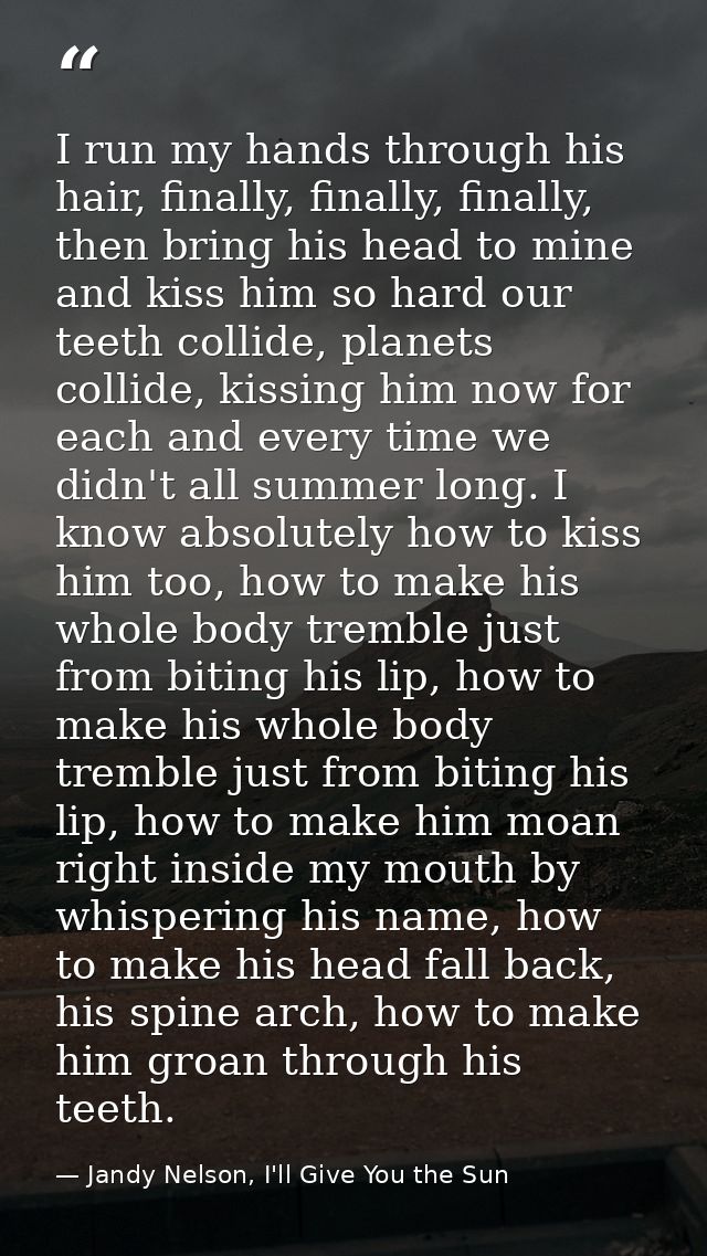 I run my hands through his hair, finally, finally, finally, then bring his head to mine and kiss him so hard our teeth c — Jandy Nelson, I'll Give You the Sun