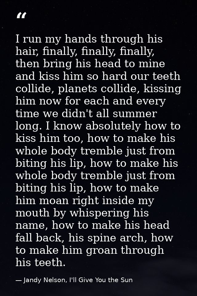 I run my hands through his hair, finally, finally, finally, then bring his head to mine and kiss him so hard our teeth c — Jandy Nelson, I'll Give You the Sun