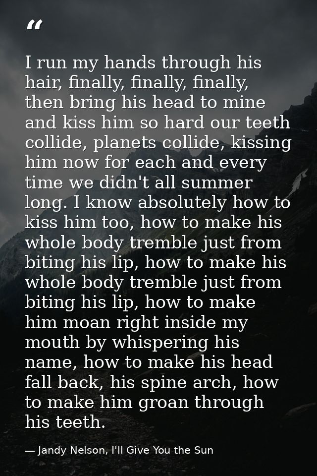 I run my hands through his hair, finally, finally, finally, then bring his head to mine and kiss him so hard our teeth c — Jandy Nelson, I'll Give You the Sun