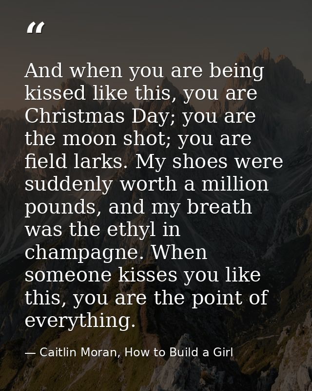 And when you are being kissed like this, you are Christmas Day; you are the moon shot; you are field larks. My shoes wer — Caitlin Moran, How to Build a Girl