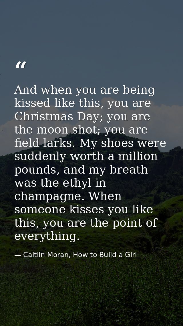And when you are being kissed like this, you are Christmas Day; you are the moon shot; you are field larks. My shoes wer — Caitlin Moran, How to Build a Girl