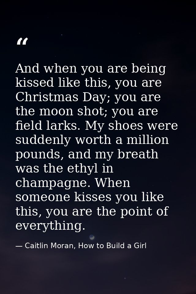 And when you are being kissed like this, you are Christmas Day; you are the moon shot; you are field larks. My shoes wer — Caitlin Moran, How to Build a Girl