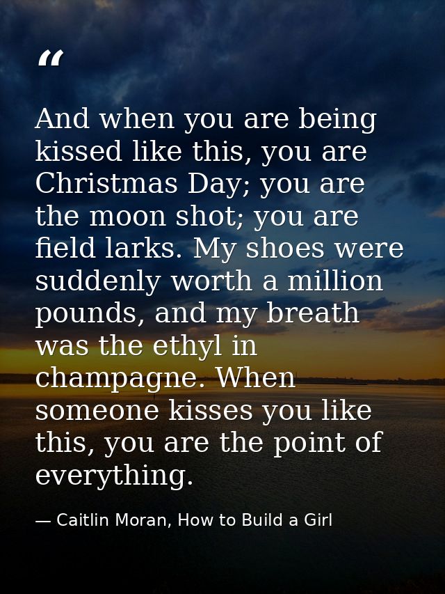 And when you are being kissed like this, you are Christmas Day; you are the moon shot; you are field larks. My shoes wer — Caitlin Moran, How to Build a Girl