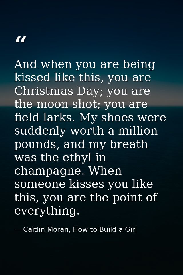And when you are being kissed like this, you are Christmas Day; you are the moon shot; you are field larks. My shoes wer — Caitlin Moran, How to Build a Girl