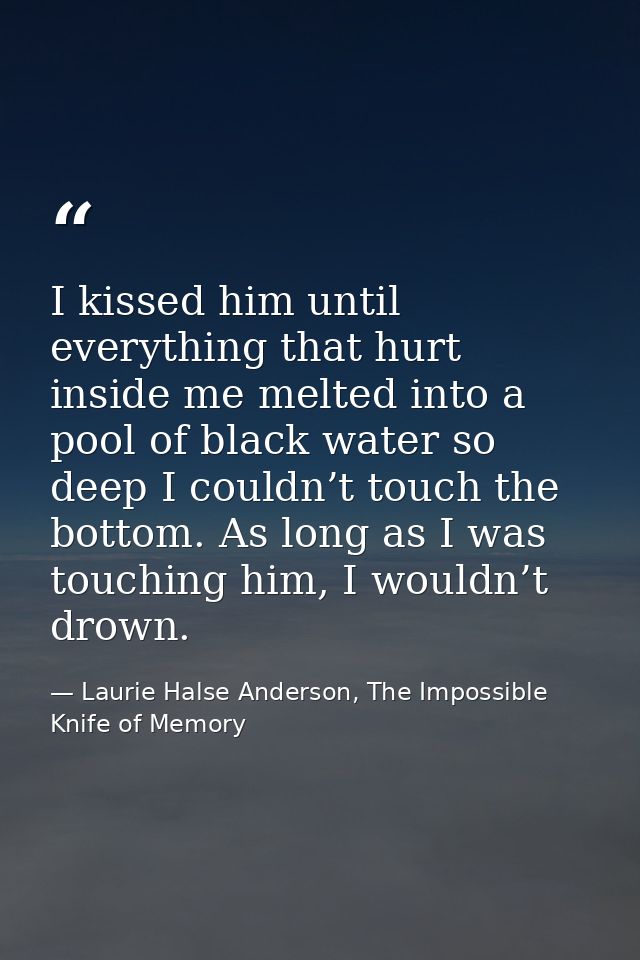 I kissed him until everything that hurt inside me melted into a pool of black water so deep I couldn’t touch the bottom. — Laurie Halse Anderson, The Impossible Knife of Memory