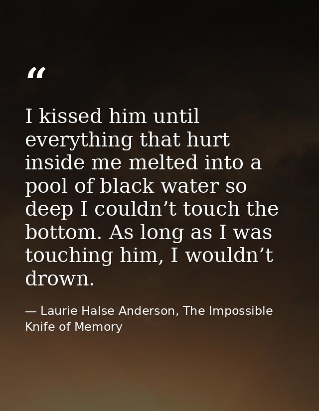 I kissed him until everything that hurt inside me melted into a pool of black water so deep I couldn’t touch the bottom. — Laurie Halse Anderson, The Impossible Knife of Memory