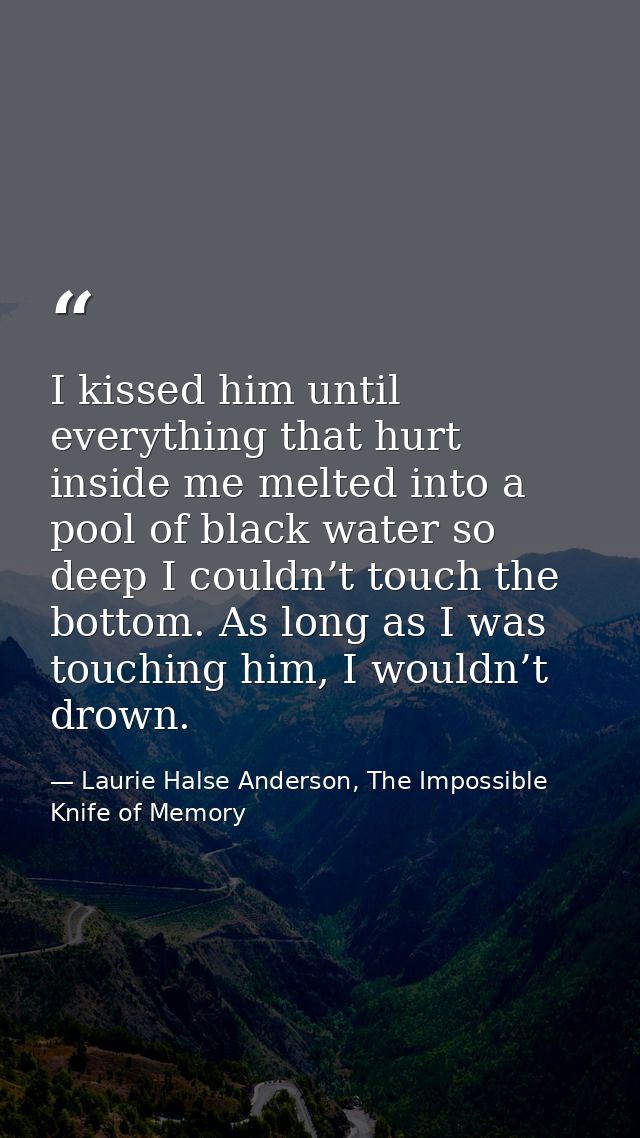 I kissed him until everything that hurt inside me melted into a pool of black water so deep I couldn’t touch the bottom. — Laurie Halse Anderson, The Impossible Knife of Memory