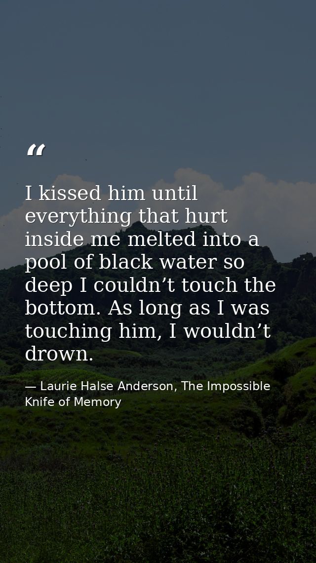 I kissed him until everything that hurt inside me melted into a pool of black water so deep I couldn’t touch the bottom. — Laurie Halse Anderson, The Impossible Knife of Memory