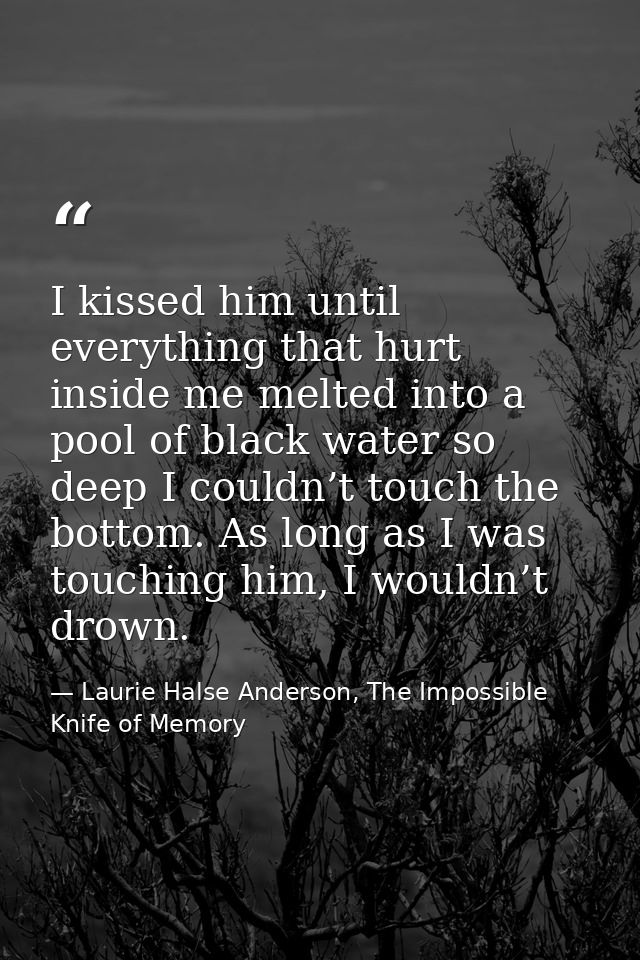 I kissed him until everything that hurt inside me melted into a pool of black water so deep I couldn’t touch the bottom. — Laurie Halse Anderson, The Impossible Knife of Memory