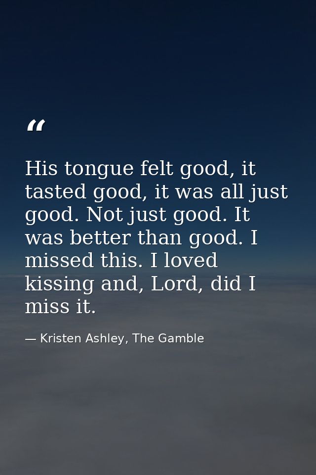 His tongue felt good, it tasted good, it was all just good. Not just good. It was better than good. I missed this. I lov — Kristen Ashley, The Gamble