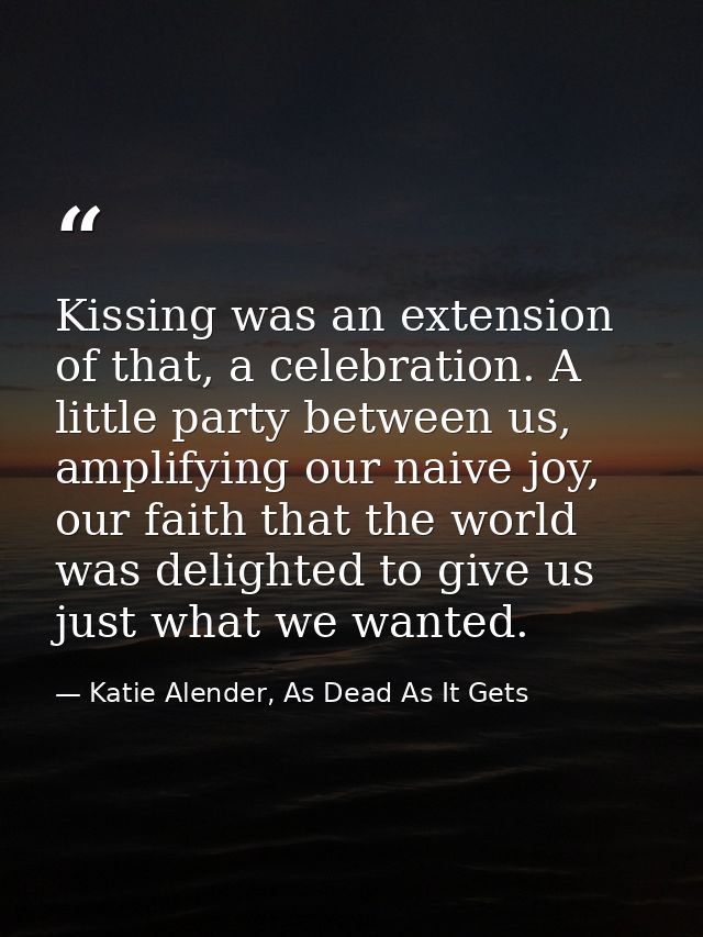 Kissing was an extension of that, a celebration. A little party between us, amplifying our naive joy, our faith that the — Katie Alender, As Dead As It Gets
