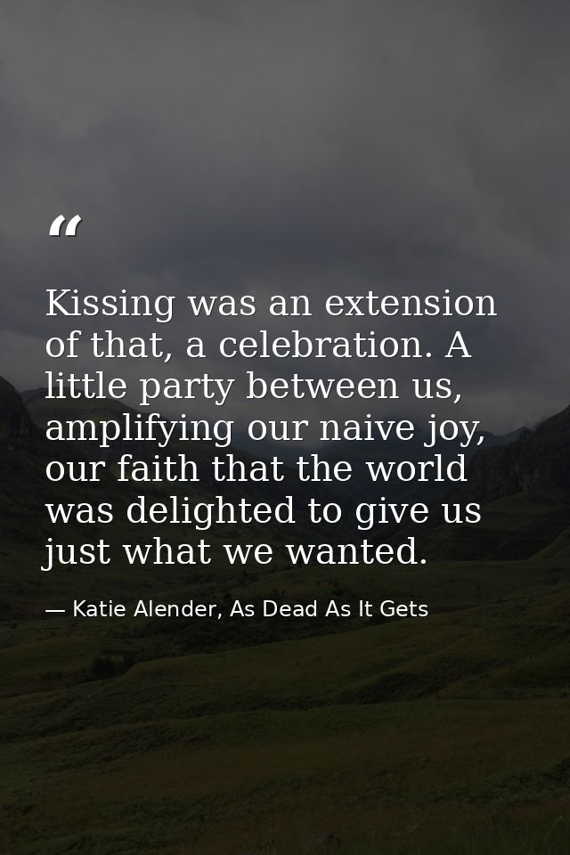 Kissing was an extension of that, a celebration. A little party between us, amplifying our naive joy, our faith that the — Katie Alender, As Dead As It Gets