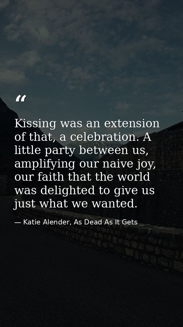 Kissing was an extension of that, a celebration. A little party between us, amplifying our naive joy, our faith that the — Katie Alender, As Dead As It Gets