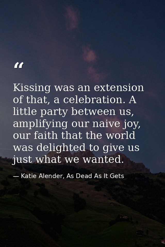 Kissing was an extension of that, a celebration. A little party between us, amplifying our naive joy, our faith that the — Katie Alender, As Dead As It Gets