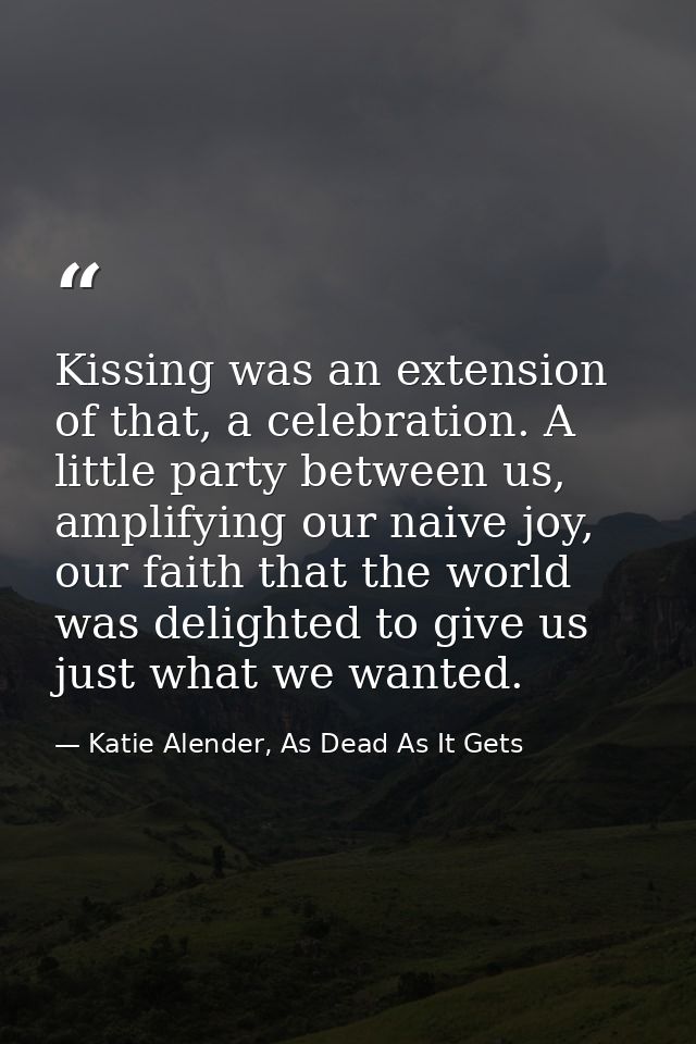Kissing was an extension of that, a celebration. A little party between us, amplifying our naive joy, our faith that the — Katie Alender, As Dead As It Gets