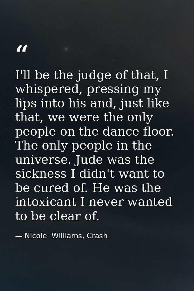 I'll be the judge of that, I whispered, pressing my lips into his and, just like that, we were the only people on the da — Nicole  Williams, Crash