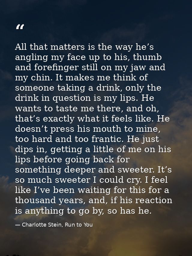 All that matters is the way he’s angling my face up to his, thumb and forefinger still on my jaw and my chin. It makes m — Charlotte Stein, Run to You