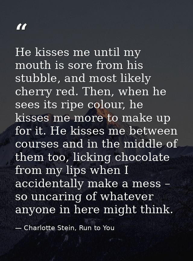 He kisses me until my mouth is sore from his stubble, and most likely cherry red. Then, when he sees its ripe colour, he — Charlotte Stein, Run to You