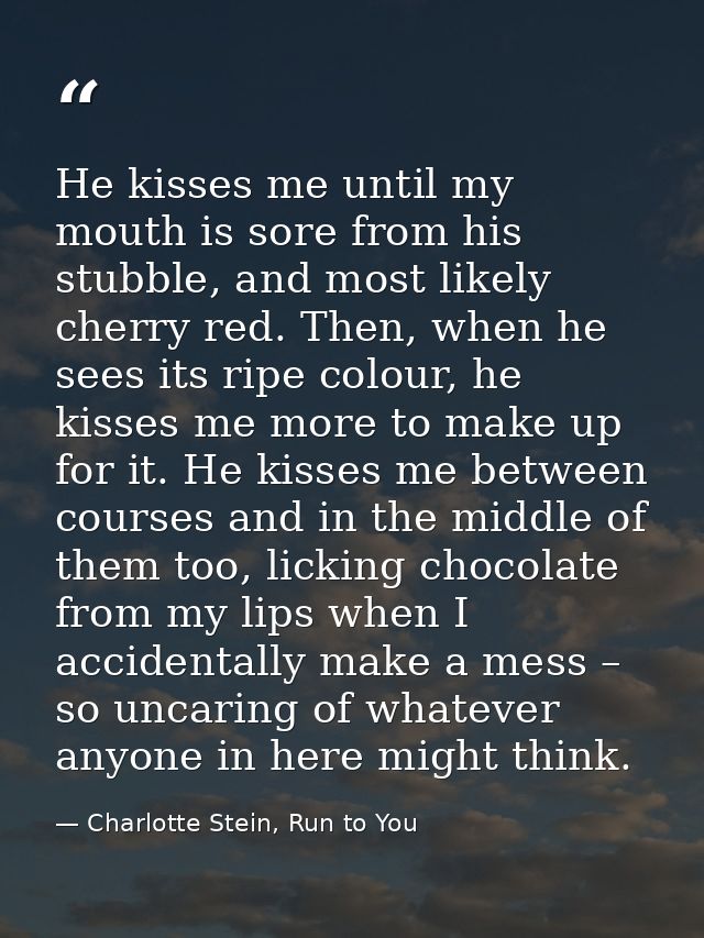 He kisses me until my mouth is sore from his stubble, and most likely cherry red. Then, when he sees its ripe colour, he — Charlotte Stein, Run to You