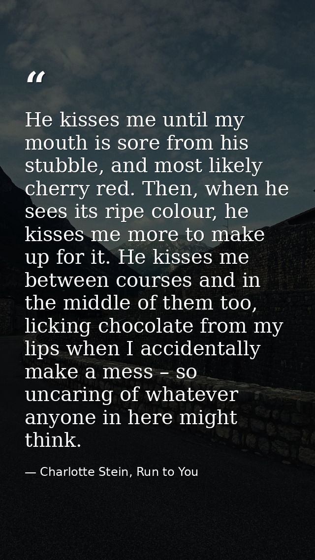 He kisses me until my mouth is sore from his stubble, and most likely cherry red. Then, when he sees its ripe colour, he — Charlotte Stein, Run to You