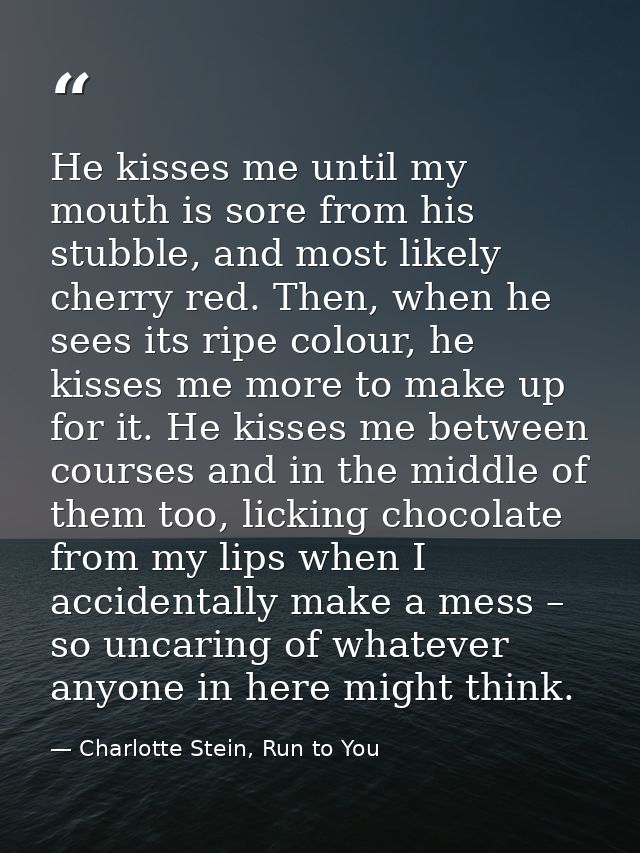 He kisses me until my mouth is sore from his stubble, and most likely cherry red. Then, when he sees its ripe colour, he — Charlotte Stein, Run to You