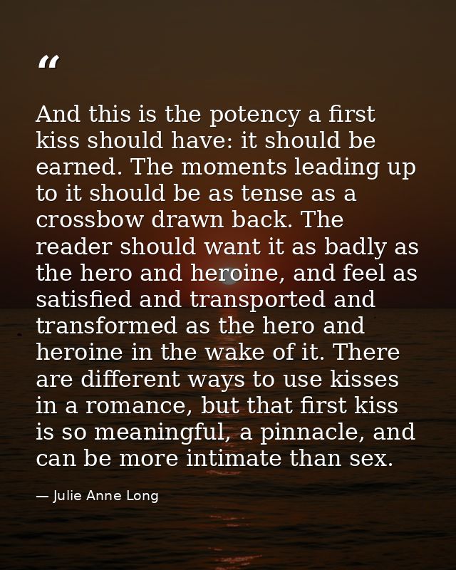 And this is the potency a first kiss should have: it should be earned. The moments leading up to it should be as tense a — Julie Anne Long