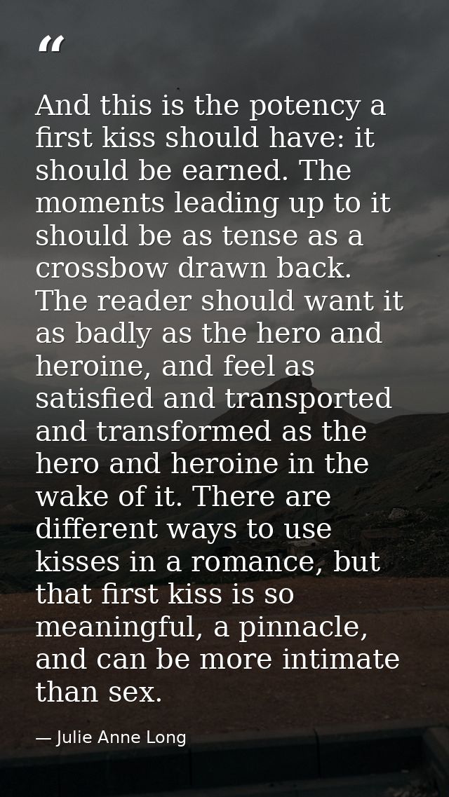 And this is the potency a first kiss should have: it should be earned. The moments leading up to it should be as tense a — Julie Anne Long