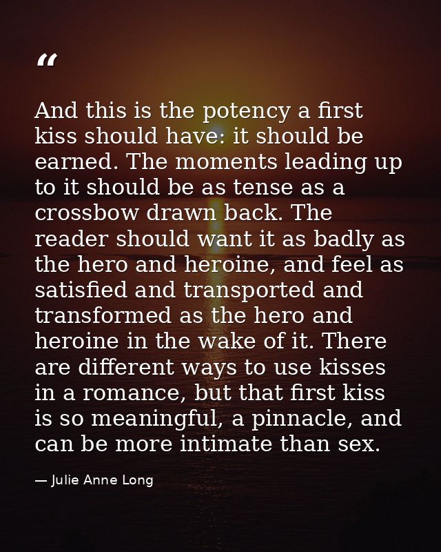 And this is the potency a first kiss should have: it should be earned. The moments leading up to it should be as tense a — Julie Anne Long