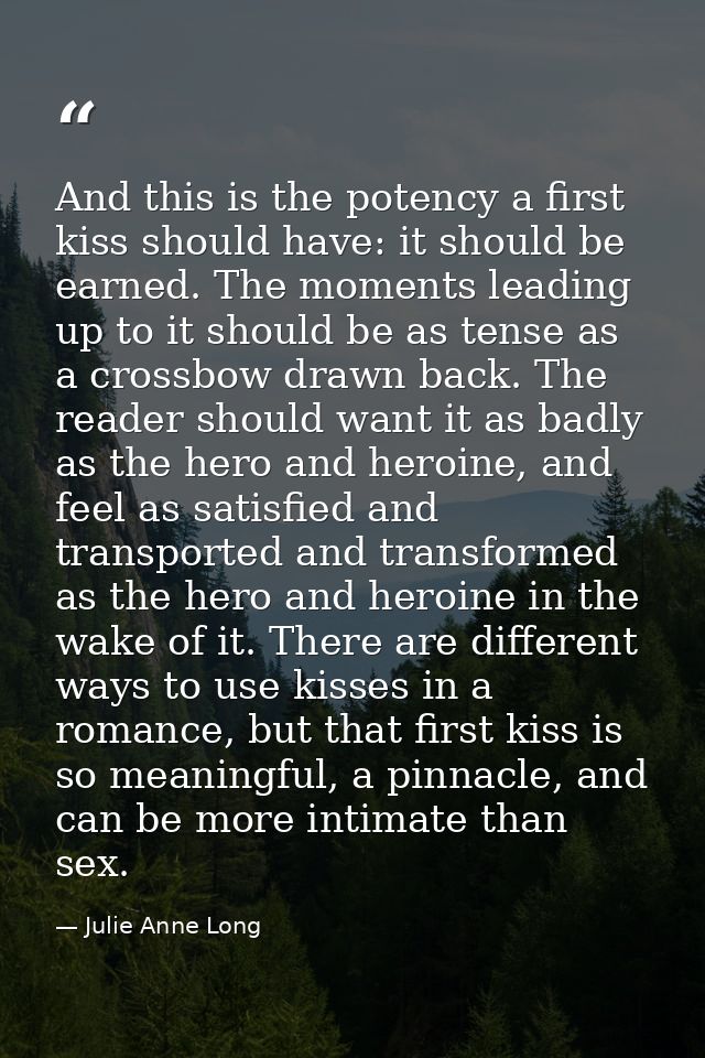 And this is the potency a first kiss should have: it should be earned. The moments leading up to it should be as tense a — Julie Anne Long