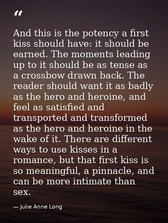 And this is the potency a first kiss should have: it should be earned. The moments leading up to it should be as tense a — Julie Anne Long