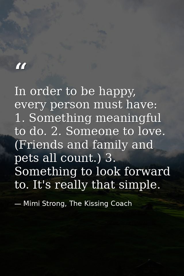 In order to be happy, every person must have: 1. Something meaningful to do. 2. Someone to love. (Friends and family and — Mimi Strong, The Kissing Coach