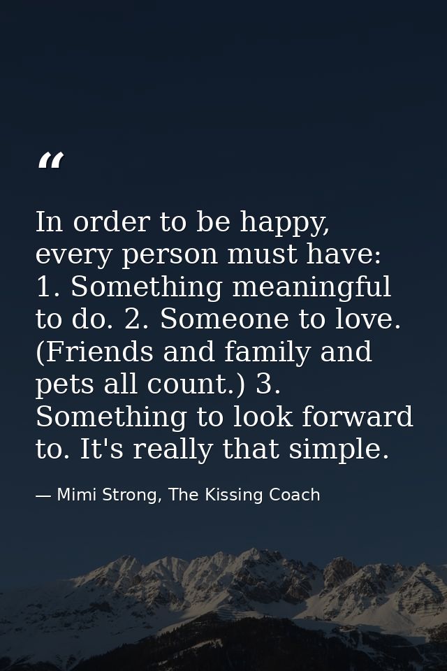 In order to be happy, every person must have: 1. Something meaningful to do. 2. Someone to love. (Friends and family and — Mimi Strong, The Kissing Coach