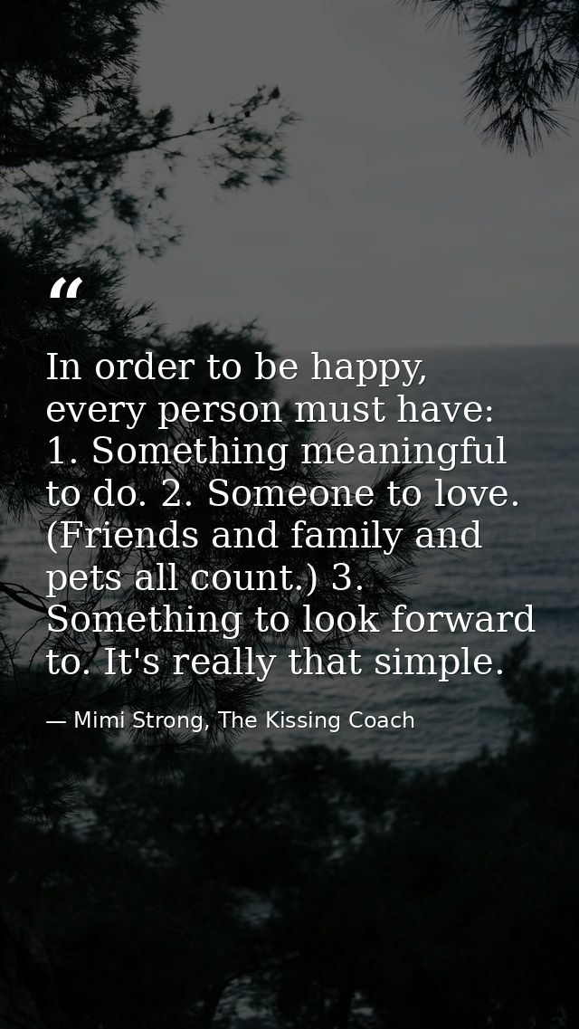 In order to be happy, every person must have: 1. Something meaningful to do. 2. Someone to love. (Friends and family and — Mimi Strong, The Kissing Coach
