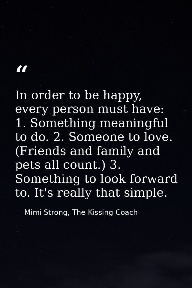 In order to be happy, every person must have: 1. Something meaningful to do. 2. Someone to love. (Friends and family and — Mimi Strong, The Kissing Coach