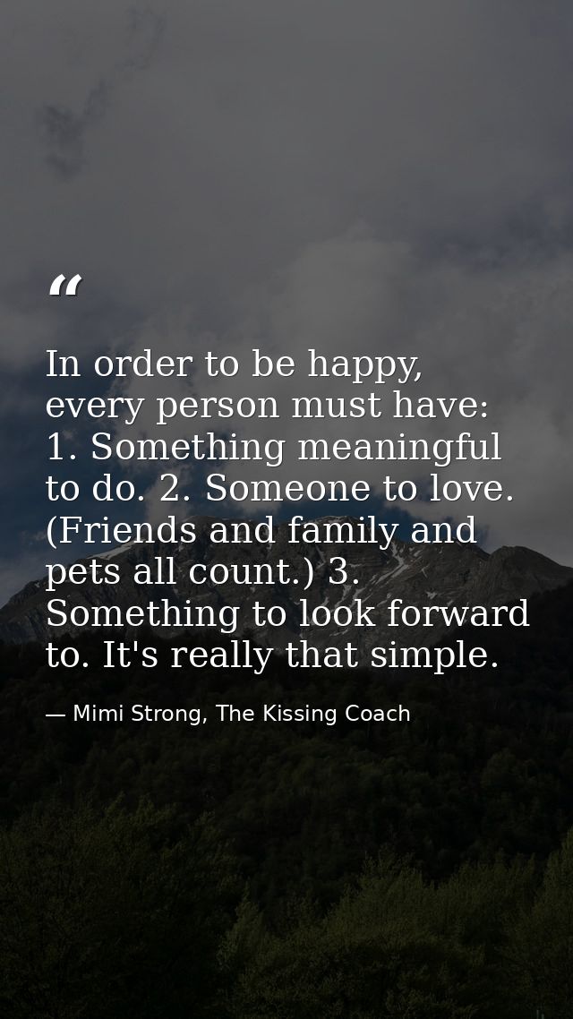 In order to be happy, every person must have: 1. Something meaningful to do. 2. Someone to love. (Friends and family and — Mimi Strong, The Kissing Coach