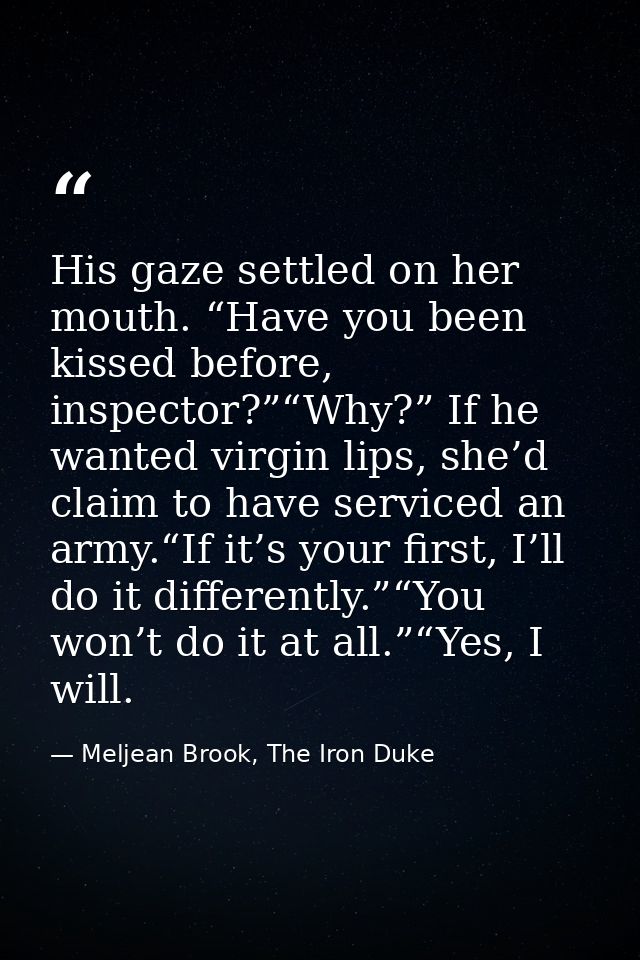 His gaze settled on her mouth. “Have you been kissed before, inspector?”“Why?” If he wanted virgin lips, she’d claim to  — Meljean Brook, The Iron Duke