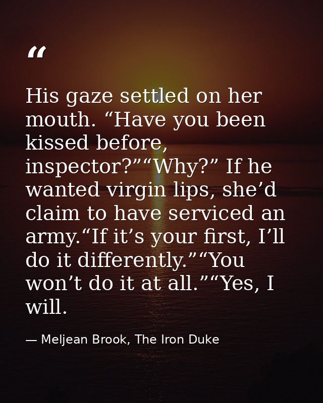 His gaze settled on her mouth. “Have you been kissed before, inspector?”“Why?” If he wanted virgin lips, she’d claim to  — Meljean Brook, The Iron Duke
