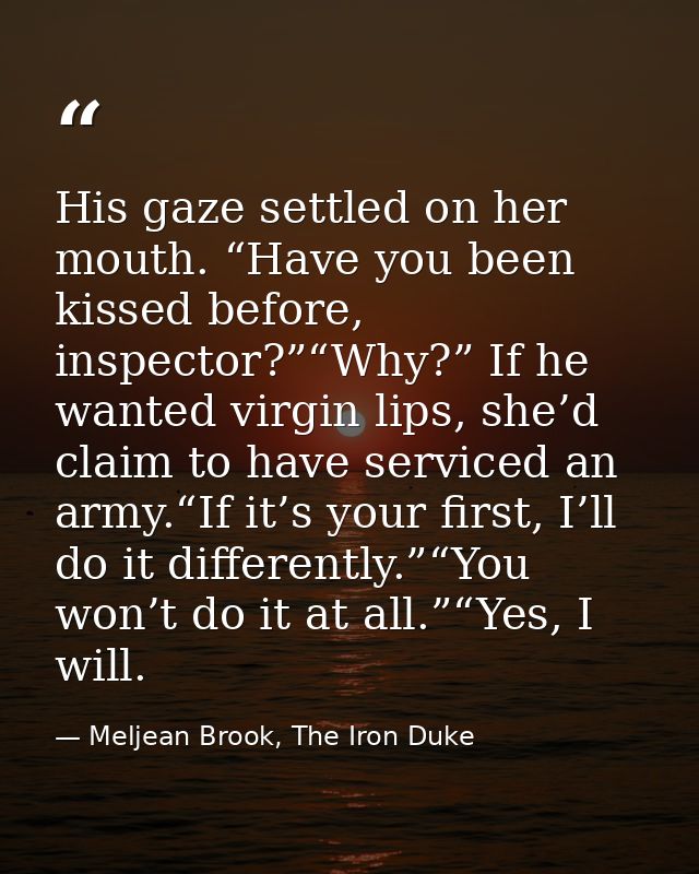 His gaze settled on her mouth. “Have you been kissed before, inspector?”“Why?” If he wanted virgin lips, she’d claim to  — Meljean Brook, The Iron Duke