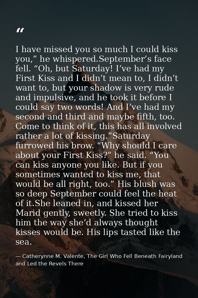 I have missed you so much I could kiss you,” he whispered.September’s face fell. “Oh, but Saturday! I’ve had my First Ki — Catherynne M. Valente, The Girl Who Fell Beneath Fairyland and Led the Revels There