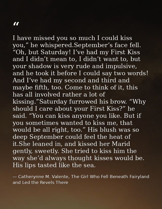I have missed you so much I could kiss you,” he whispered.September’s face fell. “Oh, but Saturday! I’ve had my First Ki — Catherynne M. Valente, The Girl Who Fell Beneath Fairyland and Led the Revels There