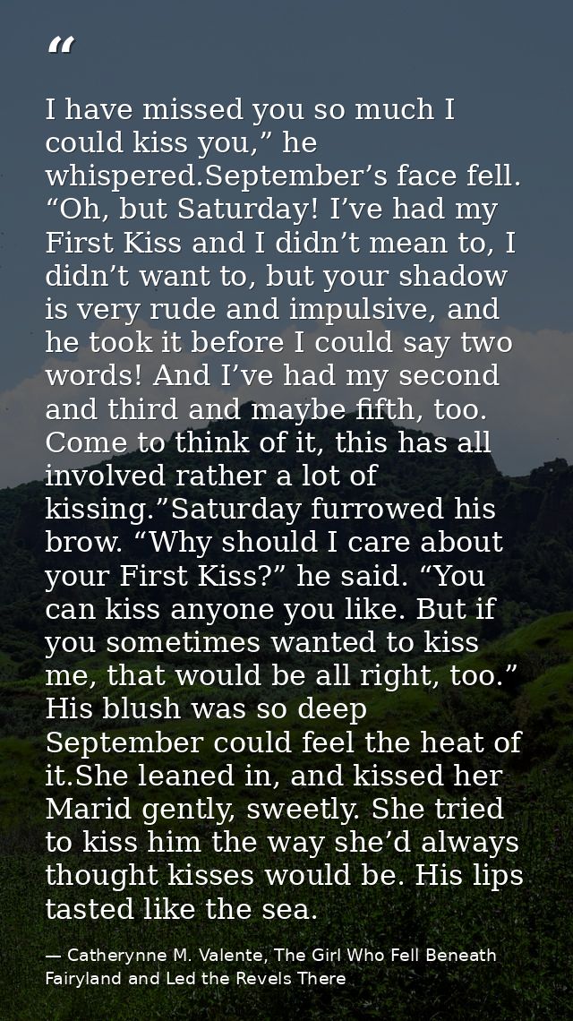 I have missed you so much I could kiss you,” he whispered.September’s face fell. “Oh, but Saturday! I’ve had my First Ki — Catherynne M. Valente, The Girl Who Fell Beneath Fairyland and Led the Revels There