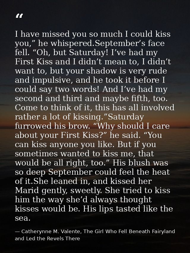 I have missed you so much I could kiss you,” he whispered.September’s face fell. “Oh, but Saturday! I’ve had my First Ki — Catherynne M. Valente, The Girl Who Fell Beneath Fairyland and Led the Revels There