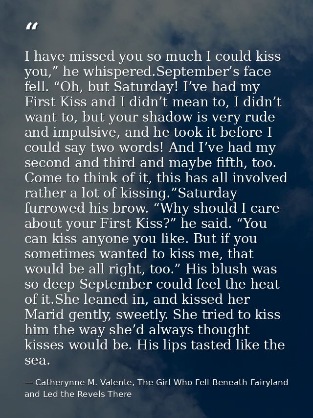 I have missed you so much I could kiss you,” he whispered.September’s face fell. “Oh, but Saturday! I’ve had my First Ki — Catherynne M. Valente, The Girl Who Fell Beneath Fairyland and Led the Revels There